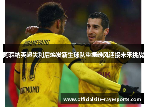 阿森纳英超失利后焕发新生球队重振雄风迎接未来挑战