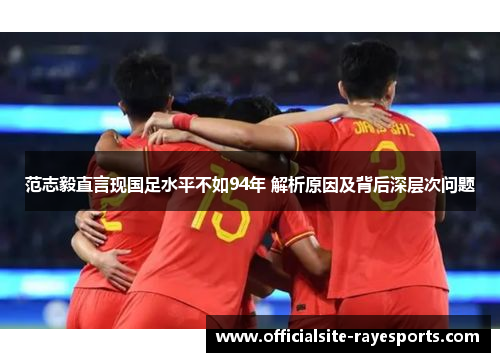 范志毅直言现国足水平不如94年 解析原因及背后深层次问题 范志毅直言现国足水平不如94年 解析原因及背后深层次问题