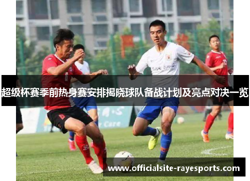 超级杯赛季前热身赛安排揭晓球队备战计划及亮点对决一览