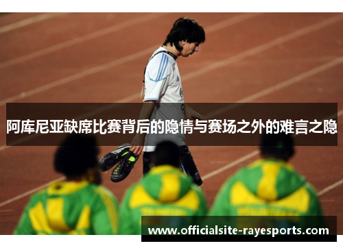 阿库尼亚缺席比赛背后的隐情与赛场之外的难言之隐 阿库尼亚缺席比赛背后的隐情与赛场之外的难言之隐