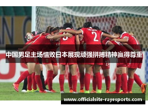 中国男足主场惜败日本展现顽强拼搏精神赢得尊重