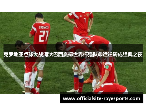 克罗地亚点球大战淘汰巴西震撼世界杯强队命运逆转成经典之夜